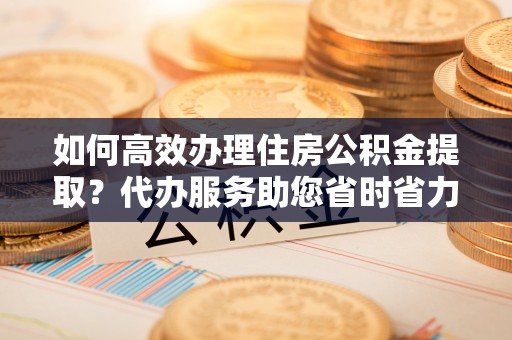八公山如何高效办理住房公积金提取？代办服务助您省时省力