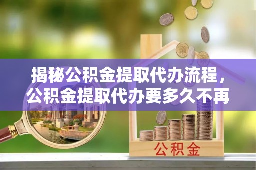 八公山揭秘公积金提取代办流程，公积金提取代办要多久不再迷茫