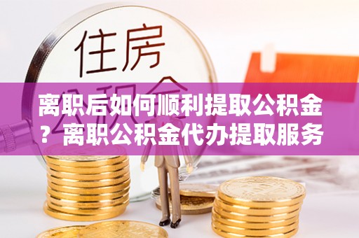 八公山离职后如何顺利提取公积金？离职公积金代办提取服务助力无忧办理