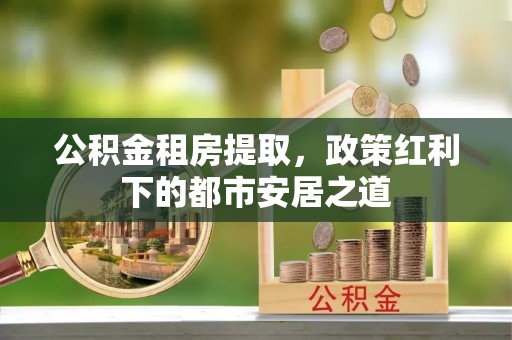 八公山公积金租房提取，政策红利下的都市安居之道