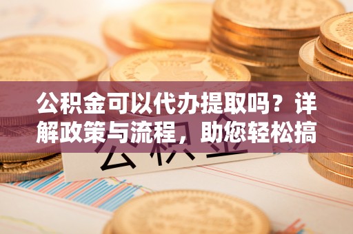 八公山公积金可以代办提取吗？详解政策与流程，助您轻松搞定！