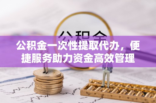 八公山公积金一次性提取代办，便捷服务助力资金高效管理