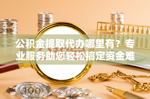 八公山公积金提取代办哪里有？专业服务助您轻松搞定资金难题
